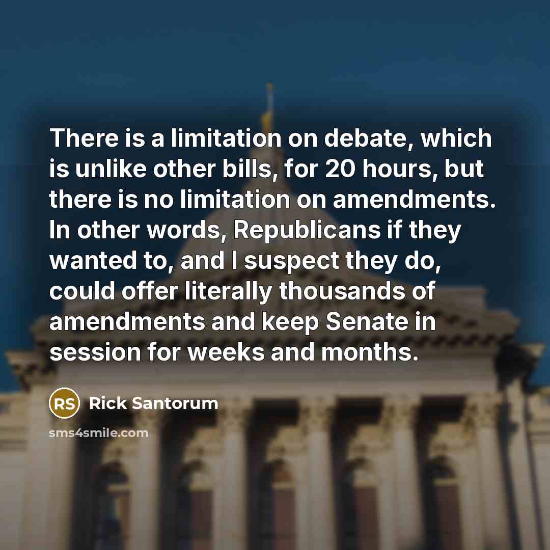 “There is a limitation on debate, which is unlike other bills, for 20 hours, but there is no limitation on amendments. In other words, Republicans if they wanted to, and I suspect they do, could offer literally thousands of amendments and keep Senate in session for weeks and months.” quote by Rick Santorum