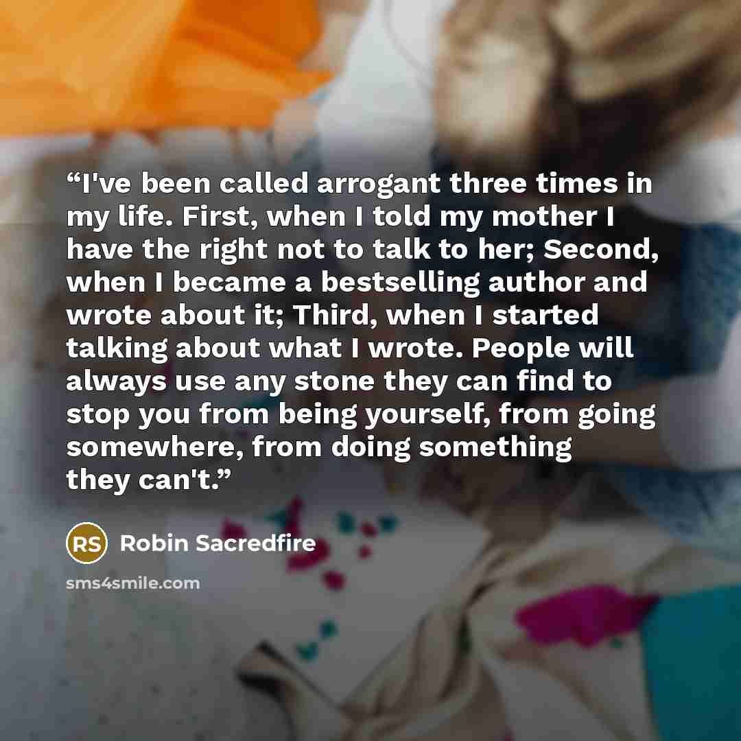 “I've been called arrogant three times in my life. First, when I told my mother I have the right not to talk to her; Second, when I became a bestselling author and wrote about it; Third, when I started talking about what I wrote. People will always use any stone they can find to stop you from being…” quote by Robin Sacredfire