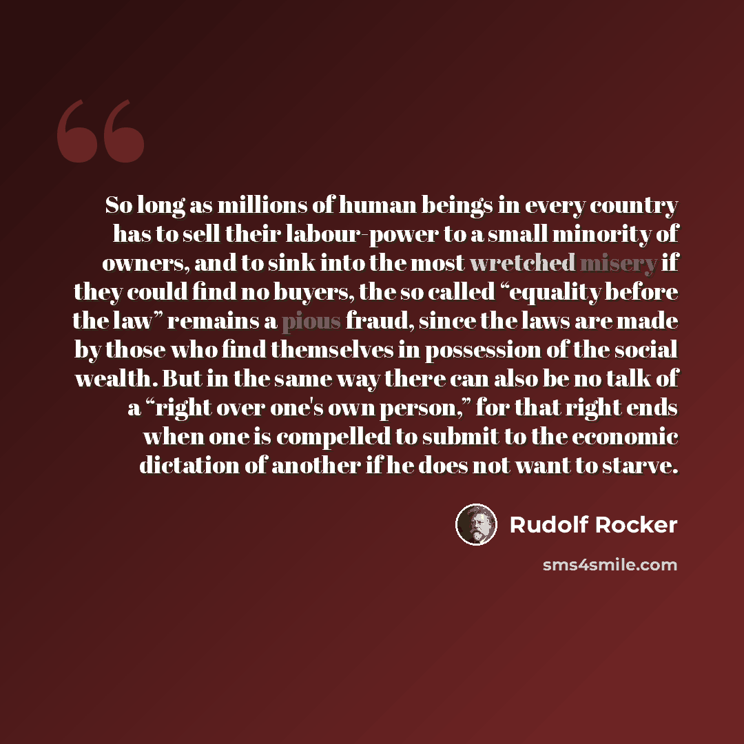 “So long as millions of human beings in every country has to sell their labour-power to a small minority of owners, and to sink into the most wretched misery if they could find no buyers, the so called “equality before the law” remains a pious fraud, since the laws are made by those who find…” quote by Rudolf Rocker