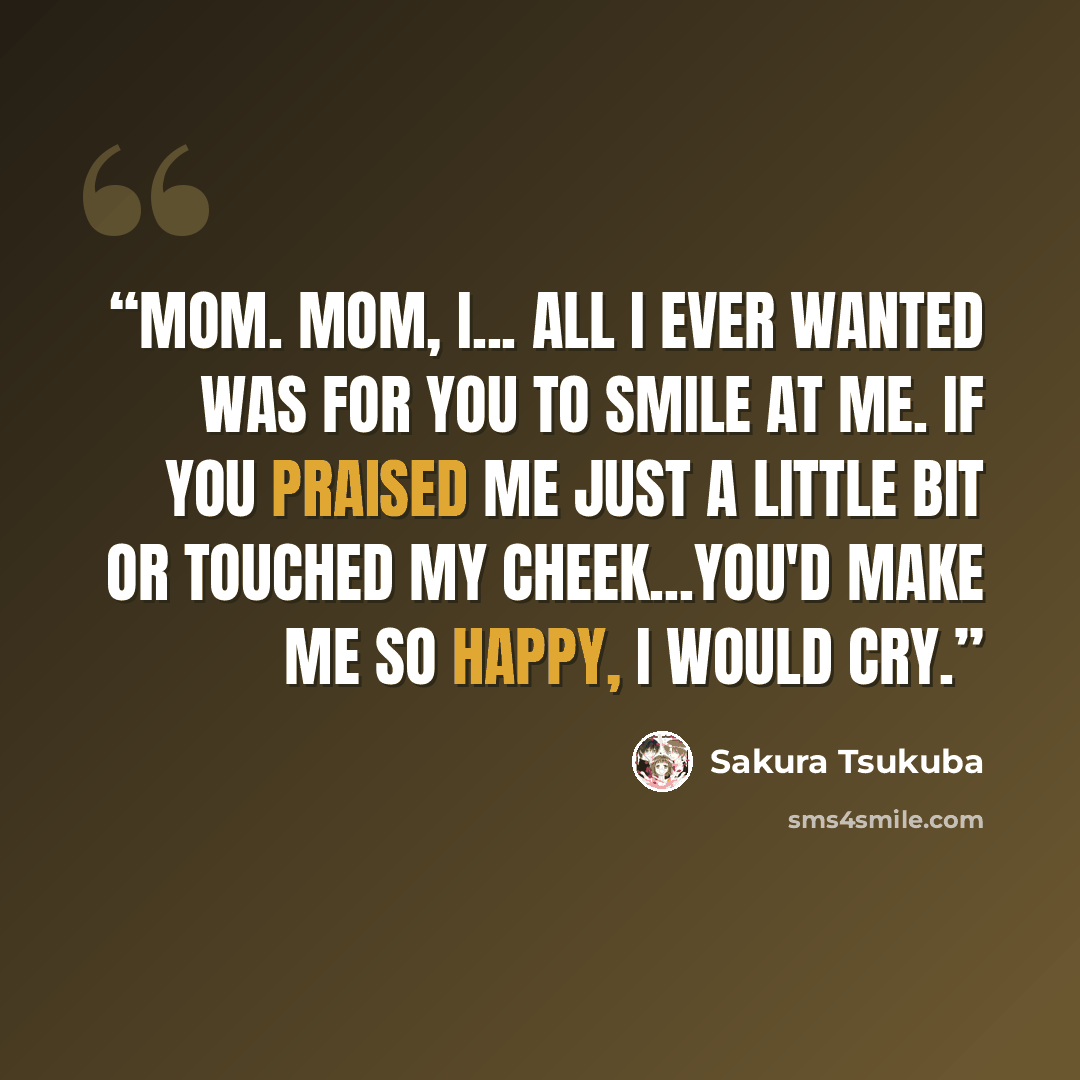“Mom. Mom, I... All I ever wanted was for you to smile at me. If you praised me just a little bit or touched my cheek...you'd make me so happy, I would cry.” quote by Sakura Tsukuba