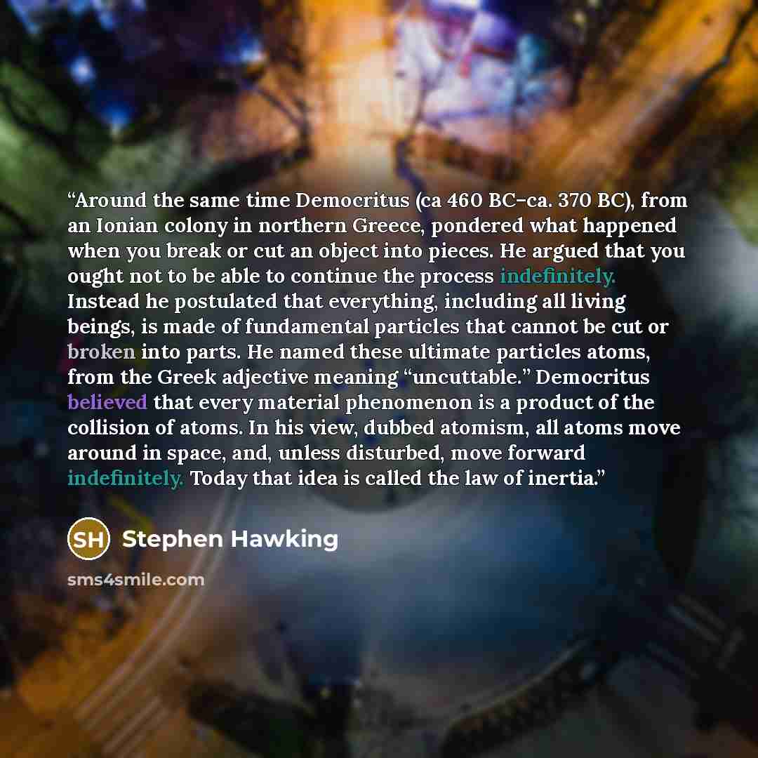 “Around the same time Democritus (ca 460 BC–ca. 370 BC), from an Ionian colony in northern Greece, pondered what happened when you break or cut an object into pieces. He argued that you ought not to be able to continue the process indefinitely. Instead he postulated that everything, including all…” quote by Stephen Hawking