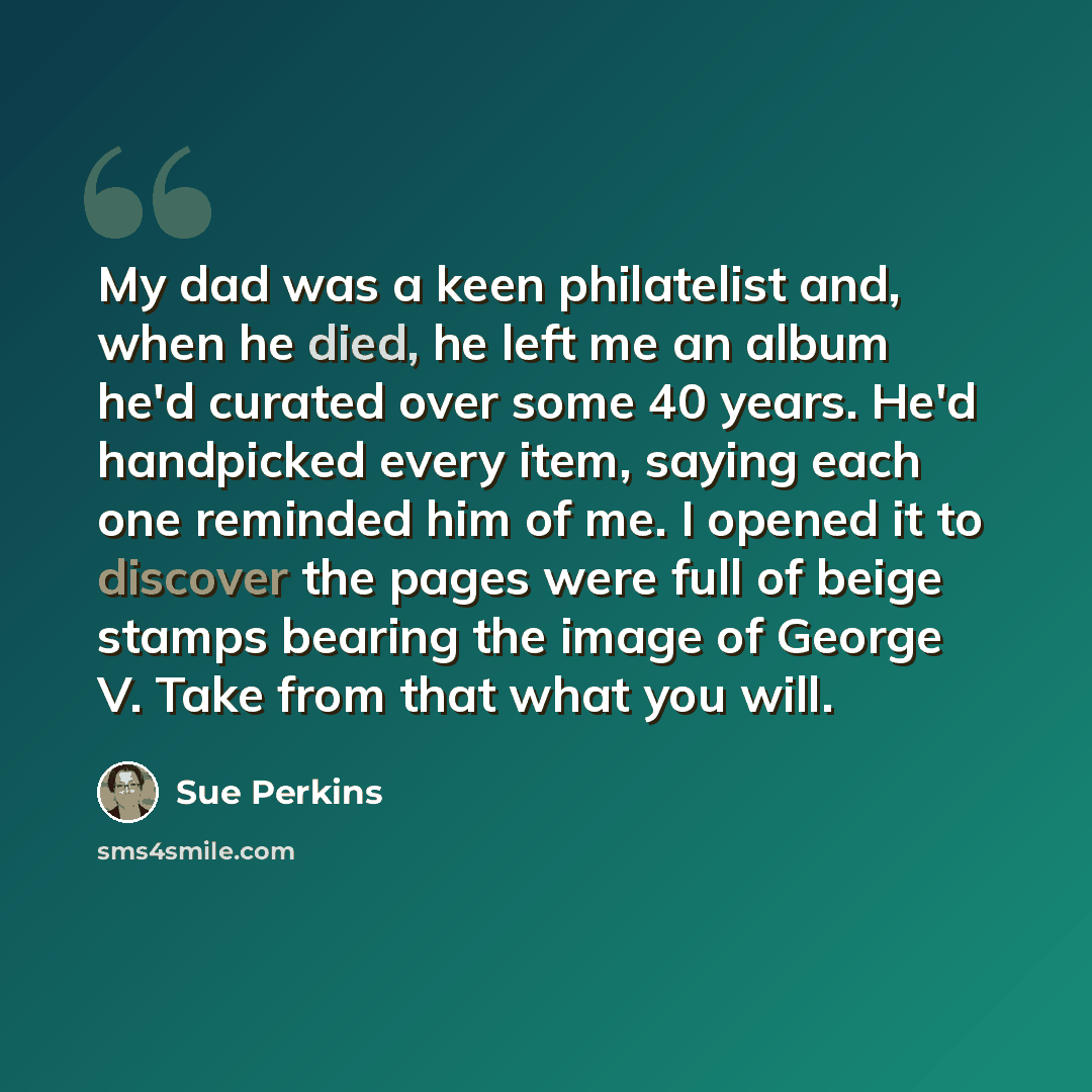 “My dad was a keen philatelist and, when he died, he left me an album he'd curated over some 40 years. He'd handpicked every item, saying each one reminded him of me. I opened it to discover the pages were full of beige stamps bearing the image of George V. Take from that what you will.” quote by Sue Perkins