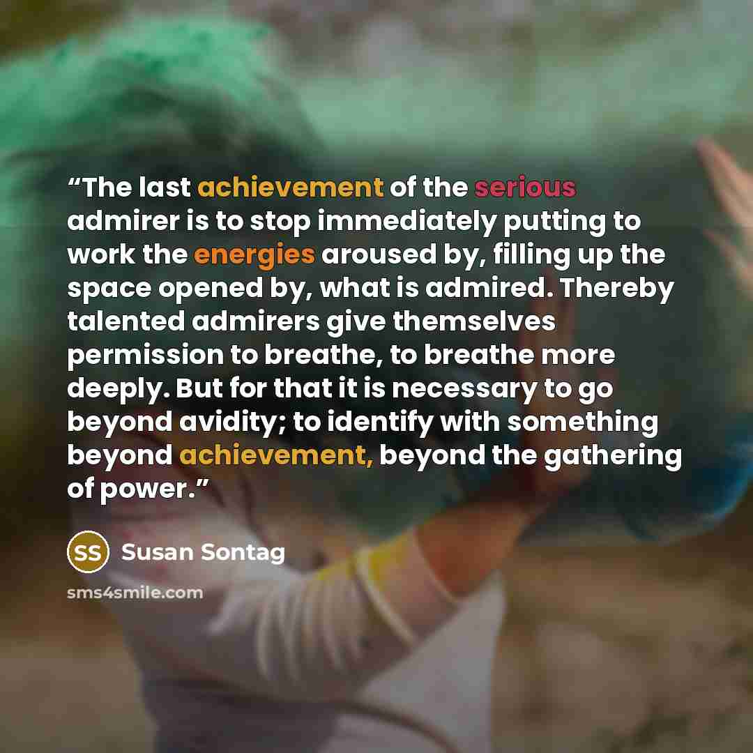 “The last achievement of the serious admirer is to stop immediately putting to work the energies aroused by, filling up the space opened by, what is admired. Thereby talented admirers give themselves permission to breathe, to breathe more deeply. But for that it is necessary to go beyond avidity…” quote by Susan Sontag