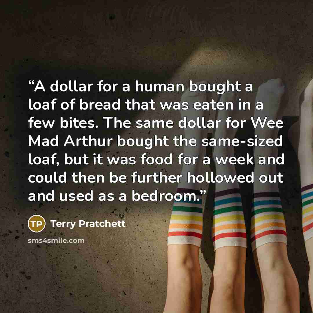 “A dollar for a human bought a loaf of bread that was eaten in a few bites. The same dollar for Wee Mad Arthur bought the same-sized loaf, but it was food for a week and could then be further hollowed out and used as a bedroom.” quote by Terry Pratchett
