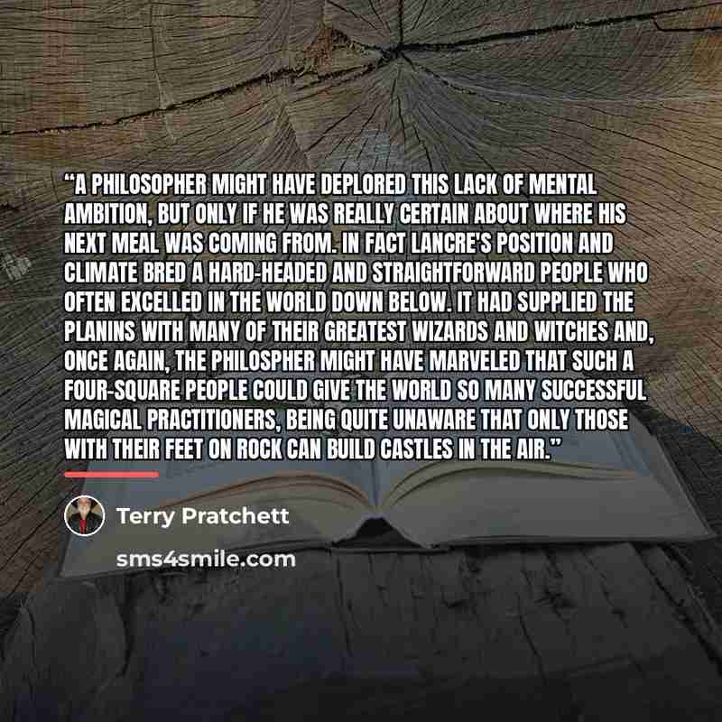 “A philosopher might have deplored this lack of mental ambition, but only if he was really certain about where his next meal was coming from. In fact Lancre's position and climate bred a hard-headed and straightforward people who often excelled in the world down below. it had supplied the planins…” quote by Terry Pratchett
