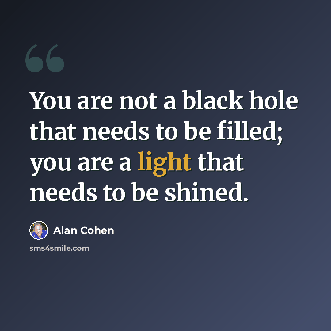 “You are not a black hole that needs to be filled; you are a light that needs to be shined.” quote by Alan Cohen
