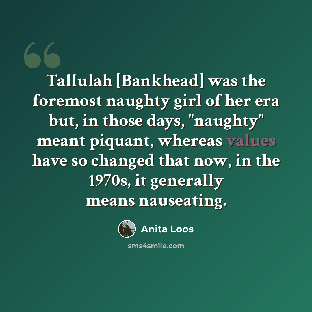 “Tallulah [Bankhead] was the foremost naughty girl of her era but, in those days, "naughty" meant piquant, whereas values have so changed that now, in the 1970s, it generally means nauseating.” quote by Anita Loos