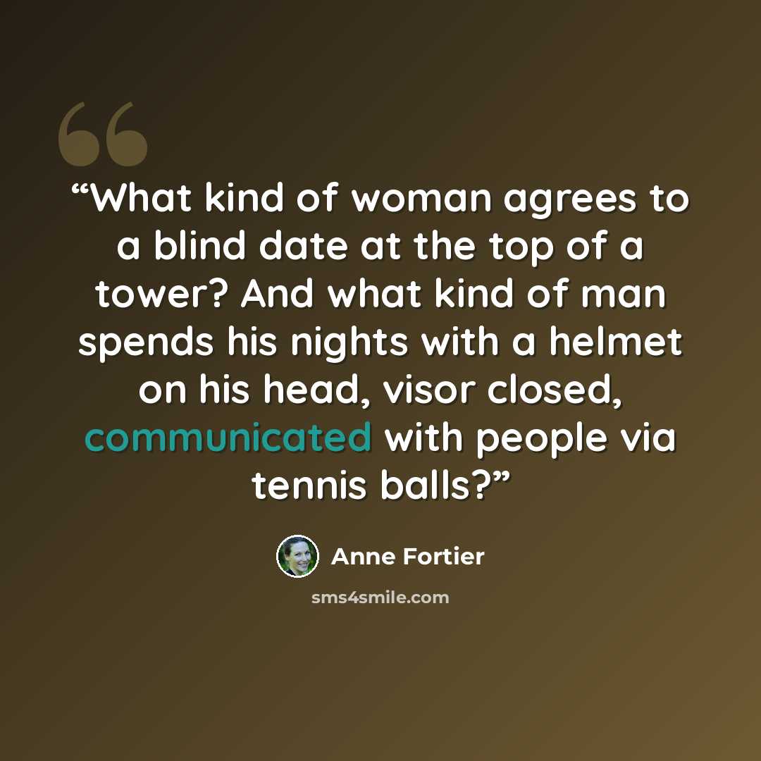 “What kind of woman agrees to a blind date at the top of a tower? And what kind of man spends his nights with a helmet on his head, visor closed, communicated with people via tennis balls?” quote by Anne Fortier