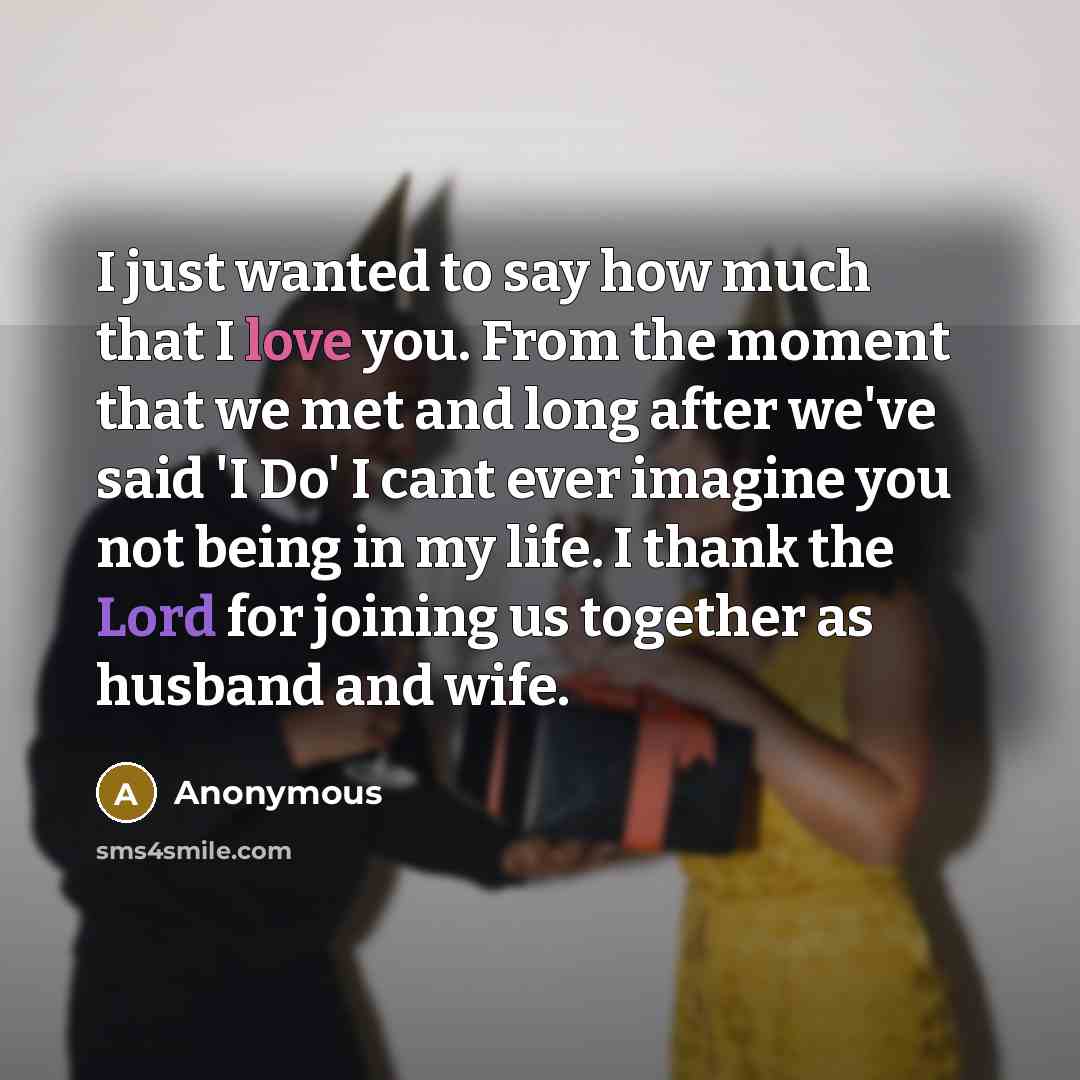 “I just wanted to say how much that I love you. From the moment that we met and long after we've said 'I Do' I cant ever imagine you not being in my life. I thank the Lord for joining us together as husband and wife.” quote by Anonymous