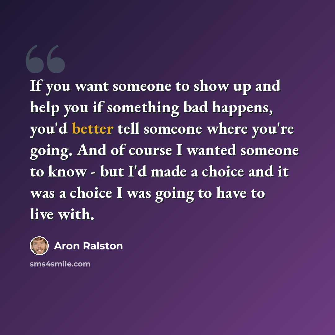 “If you want someone to show up and help you if something bad happens, you'd better tell someone where you're going. And of course I wanted someone to know - but I'd made a choice and it was a choice I was going to have to live with.” quote by Aron Ralston