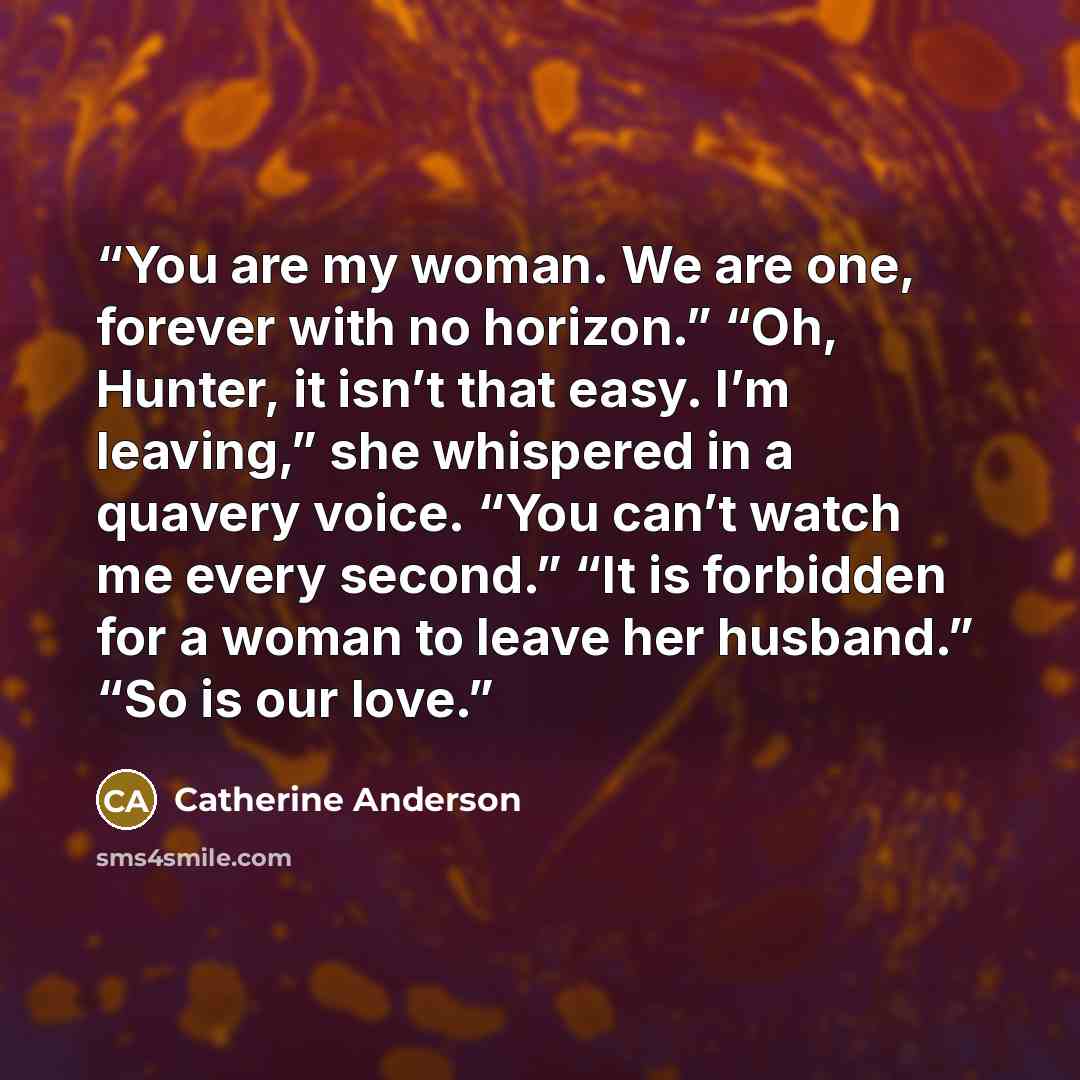 “You are my woman. We are one, forever with no horizon.” “Oh, Hunter, it isn’t that easy. I’m leaving,” she whispered in a quavery voice. “You can’t watch me every second.” “It is forbidden for a woman to leave her husband.” “So is our love.” quote by Catherine Anderson