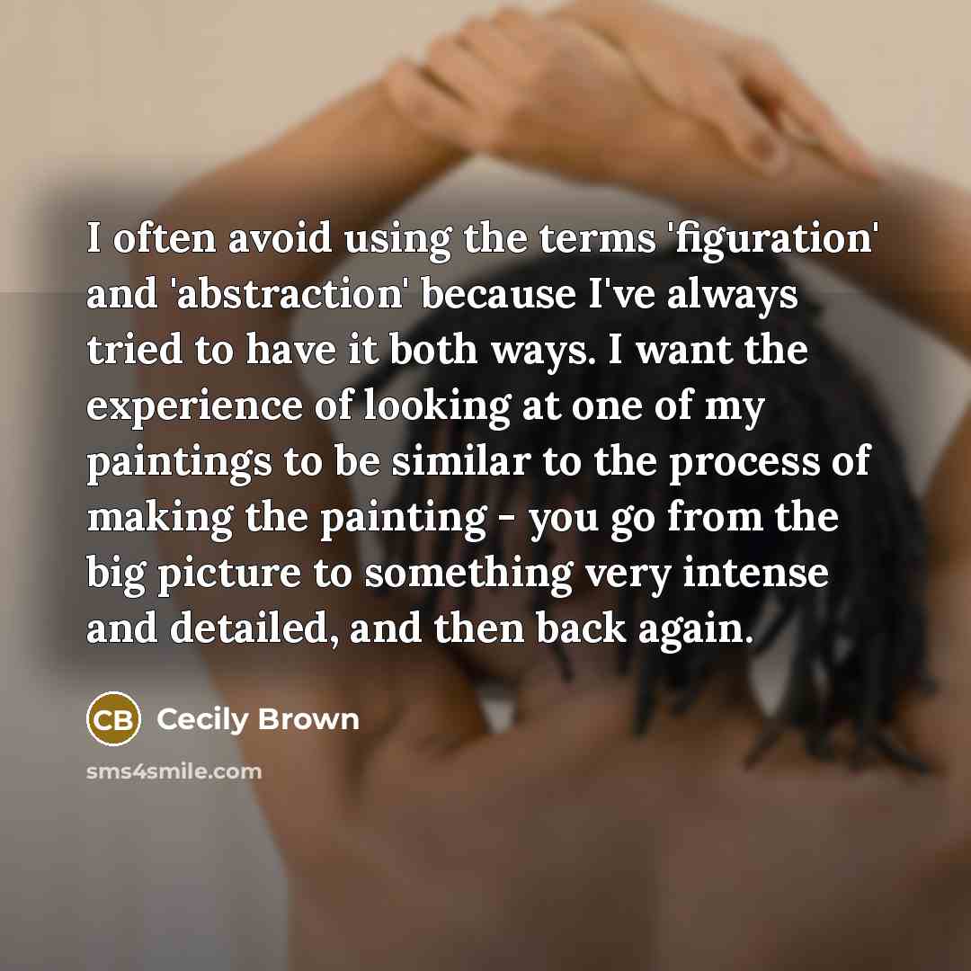 “I often avoid using the terms 'figuration' and 'abstraction' because I've always tried to have it both ways. I want the experience of looking at one of my paintings to be similar to the process of making the painting - you go from the big picture to something very intense and detailed, and then…” quote by Cecily Brown