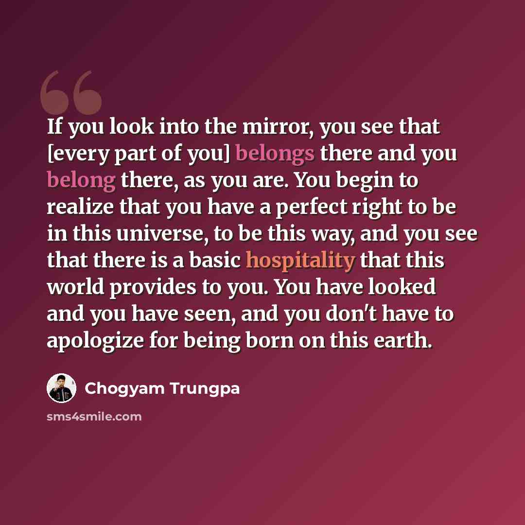 “If you look into the mirror, you see that [every part of you] belongs there and you belong there, as you are. You begin to realize that you have a perfect right to be in this universe, to be this way, and you see that there is a basic hospitality that this world provides to you. You have looked…” quote by Chogyam Trungpa