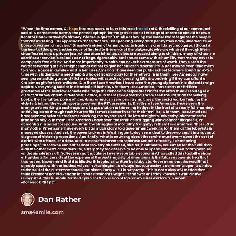 “When the time comes, & I hope it comes soon, to bury this era of moral rot & the defiling of our communal, social, & democratic norms, the perfect epitaph for the gravestone of this age of unreason should be Iowa Senator Chuck Grassley's already infamous quote: "I think not having the estate tax…” quote by Dan Rather