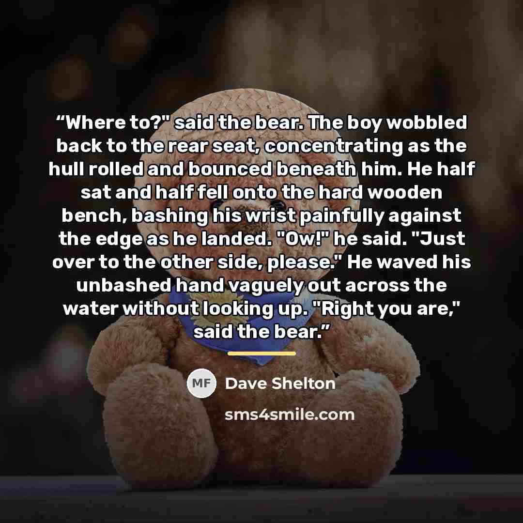 “Where to?" said the bear. The boy wobbled back to the rear seat, concentrating as the hull rolled and bounced beneath him. He half sat and half fell onto the hard wooden bench, bashing his wrist painfully against the edge as he landed. "Ow!" he said. "Just over to the other side, please." He waved…” quote by Dave Shelton