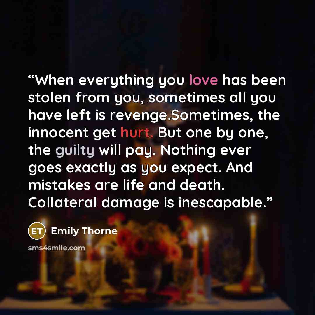 “When everything you love has been stolen from you, sometimes all you have left is revenge.Sometimes, the innocent get hurt. But one by one, the guilty will pay. Nothing ever goes exactly as you expect. And mistakes are life and death. Collateral damage is inescapable.” quote by Emily Thorne