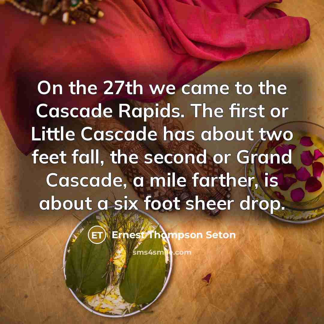 “On the 27th we came to the Cascade Rapids. The first or Little Cascade has about two feet fall, the second or Grand Cascade, a mile farther, is about a six foot sheer drop.” quote by Ernest Thompson Seton