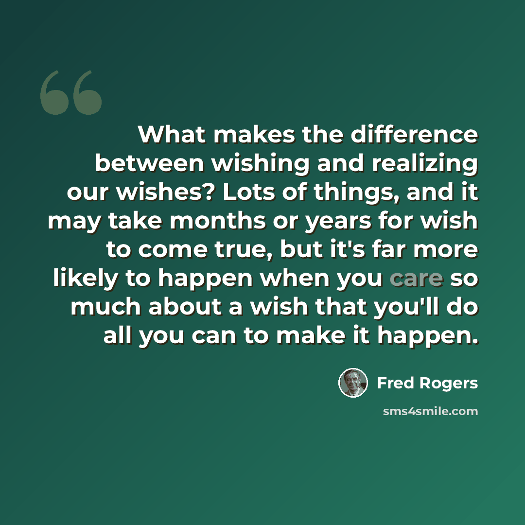 “What makes the difference between wishing and realizing our wishes? Lots of things, and it may take months or years for wish to come true, but it's far more likely to happen when you care so much about a wish that you'll do all you can to make it happen.” quote by Fred Rogers