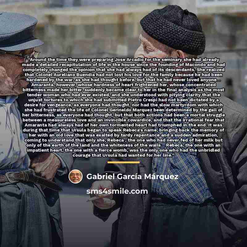 “Around the time they were preparing Jose Arcadio for the seminary she had already made a detailed recapitulation of life in the house since the founding of Macondo and had completely changed the opinion that she had always had of its descendants. She realized that Colonel Aureliano Buendia had not…” quote by Gabriel Garcia Marquez
