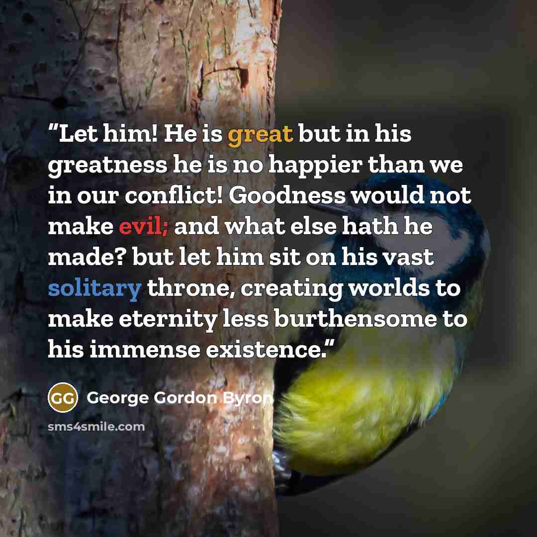 “Let him! He is great but in his greatness he is no happier than we in our conflict! Goodness would not make evil; and what else hath he made? but let him sit on his vast solitary throne, creating worlds to make eternity less burthensome to his immense existence.” quote by George Gordon Byron