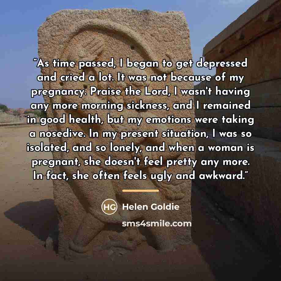 “As time passed, I began to get depressed and cried a lot. It was not because of my pregnancy. Praise the Lord, I wasn't having any more morning sickness, and I remained in good health, but my emotions were taking a nosedive. In my present situation, I was so isolated, and so lonely, and when a…” quote by Helen Goldie
