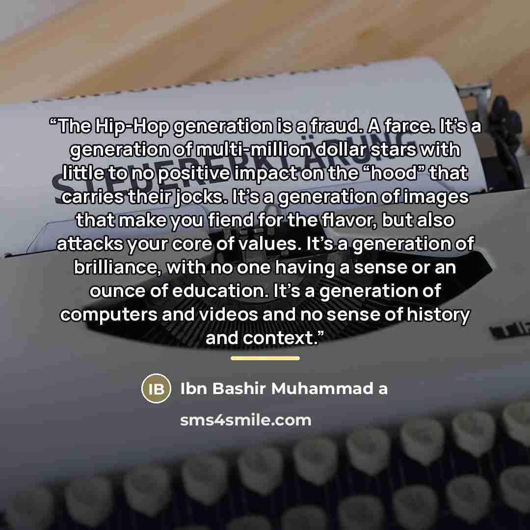“The Hip-Hop generation is a fraud. A farce. It’s a generation of multi-million dollar stars with little to no positive impact on the “hood” that carries their jocks. It’s a generation of images that make you fiend for the flavor, but also attacks your core of values. It’s a generation of…” quote by Ibn Bashir Muhammad a