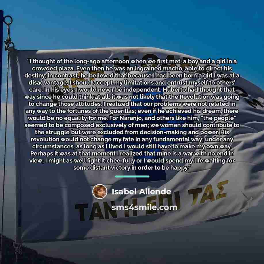 “I thought of the long-ago afternoon when we first met, a boy and a girl in a crowded plaza. Even then he was an ingrained macho, able to direct his destiny; in contrast, he believed that because I had been born a girl I was at a disadvantage, I should accept my limitations and entrust myself to…” quote by Isabel Allende