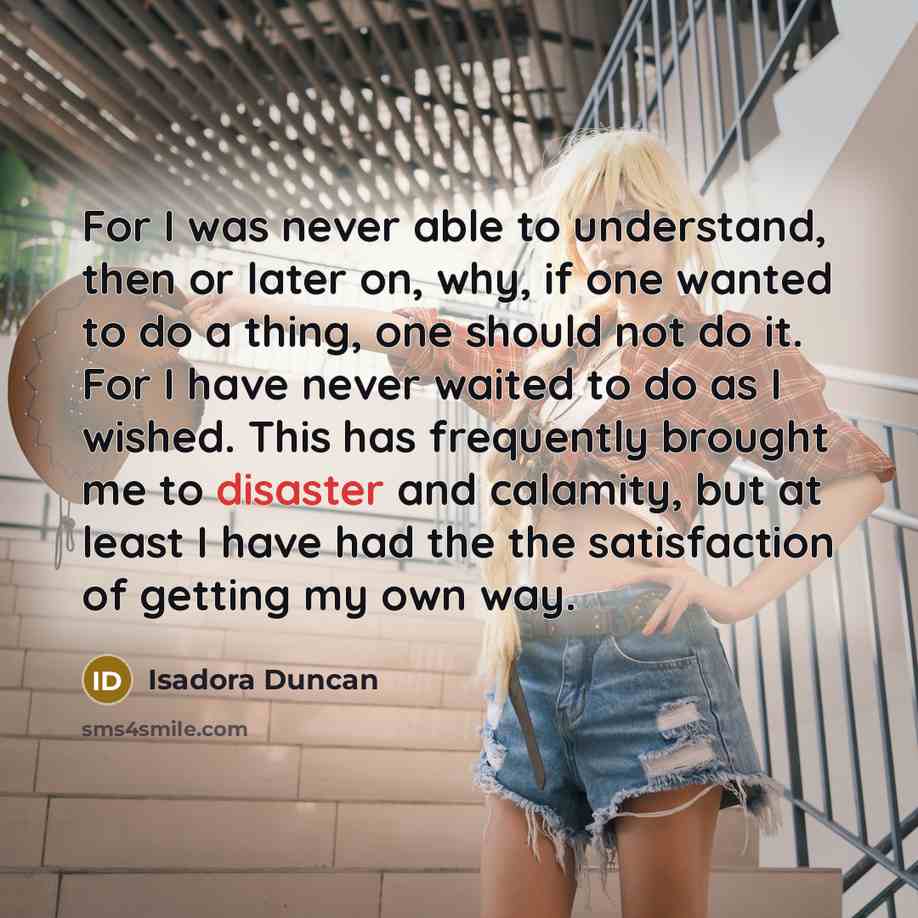 “For I was never able to understand, then or later on, why, if one wanted to do a thing, one should not do it. For I have never waited to do as I wished. This has frequently brought me to disaster and calamity, but at least I have had the the satisfaction of getting my own way.” quote by Isadora Duncan
