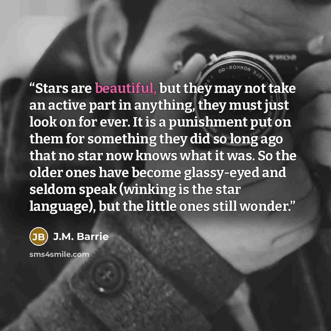 “Stars are beautiful, but they may not take an active part in anything, they must just look on for ever. It is a punishment put on them for something they did so long ago that no star now knows what it was. So the older ones have become glassy-eyed and seldom speak (winking is the star language)…” quote by J.M. Barrie