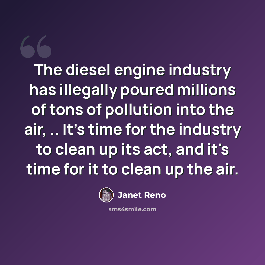 “The diesel engine industry has illegally poured millions of tons of pollution into the air, .. It's time for the industry to clean up its act, and it's time for it to clean up the air.” quote by Janet Reno