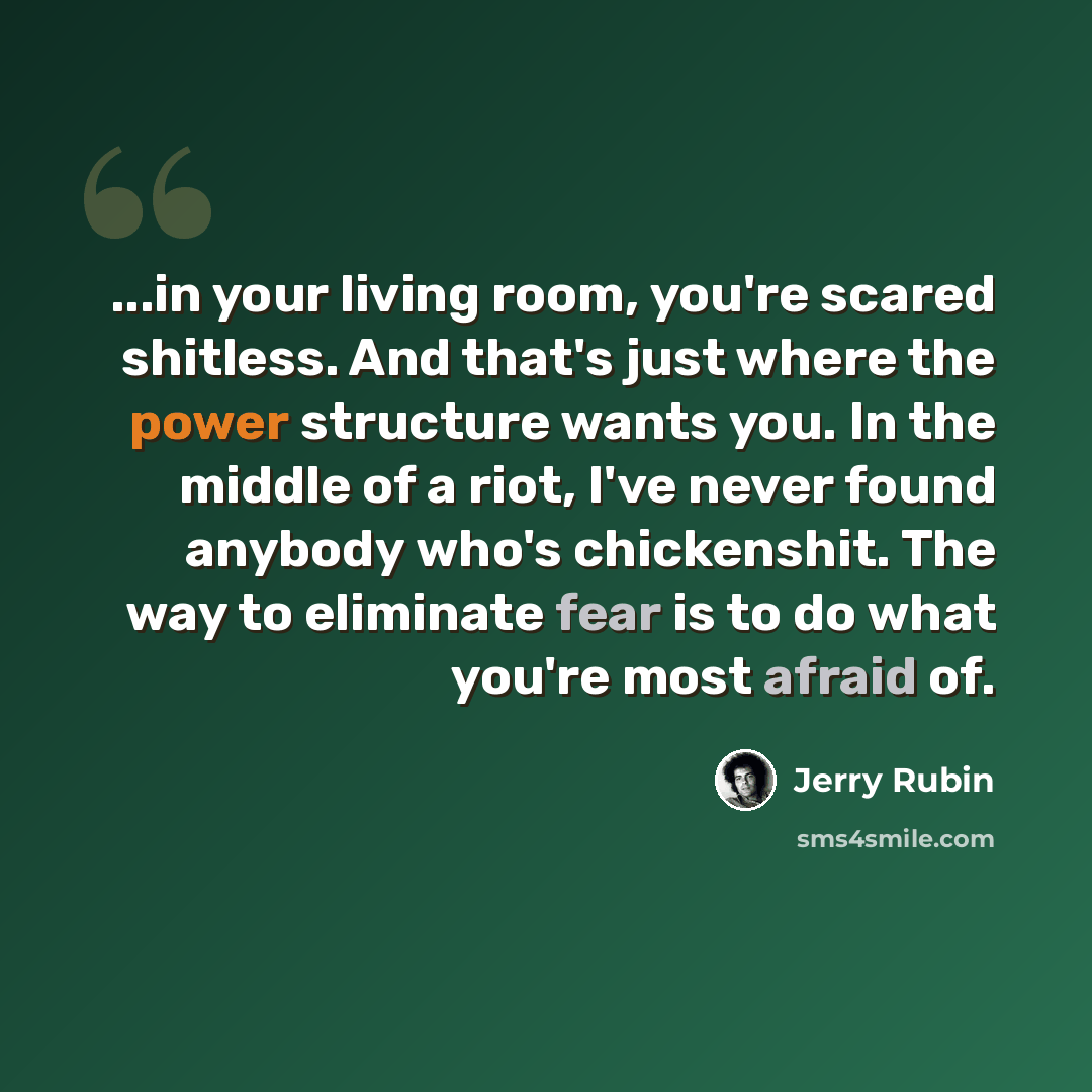 “...in your living room, you're scared shitless. And that's just where the power structure wants you. In the middle of a riot, I've never found anybody who's chickenshit. The way to eliminate fear is to do what you're most afraid of.” quote by Jerry Rubin