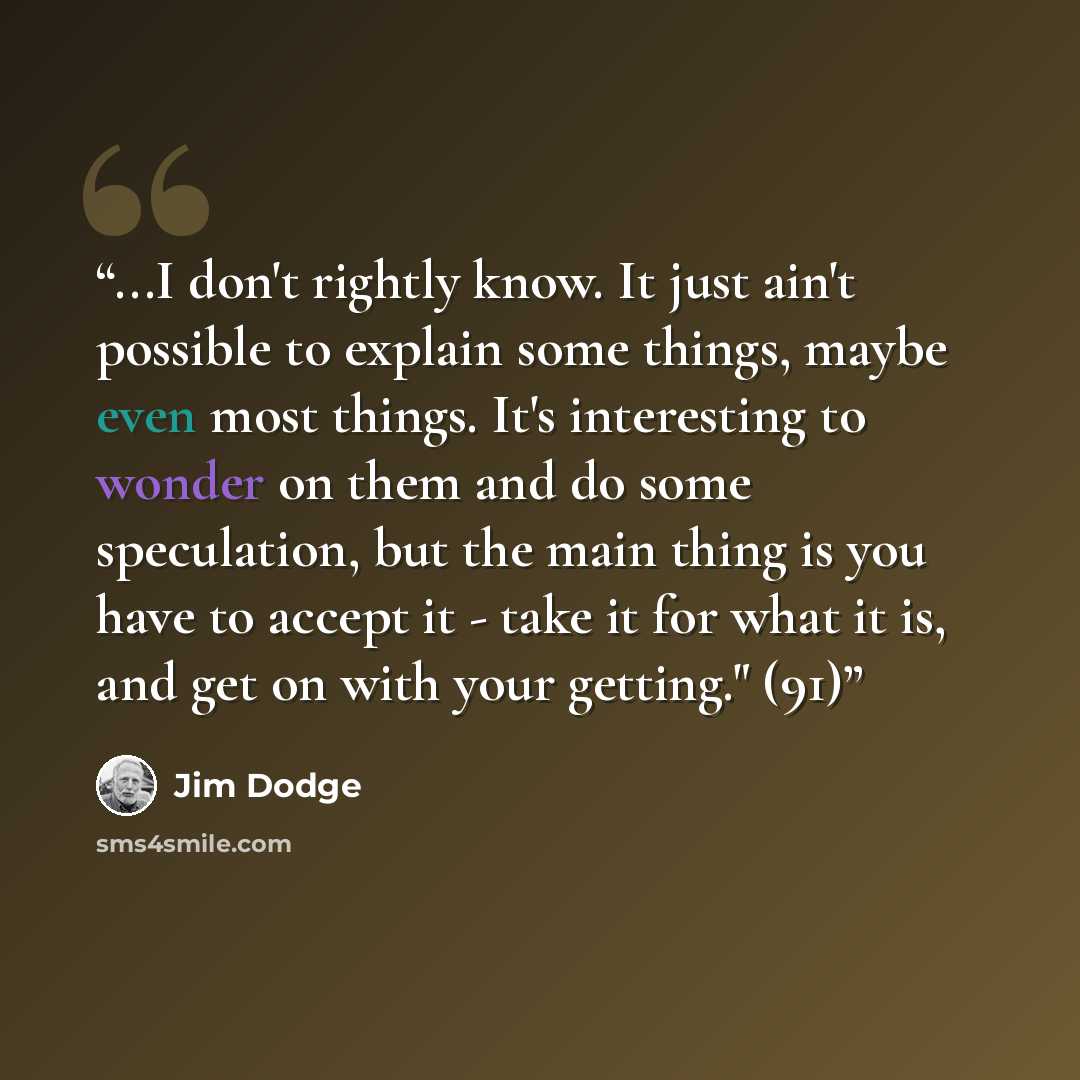 “...I don't rightly know. It just ain't possible to explain some things, maybe even most things. It's interesting to wonder on them and do some speculation, but the main thing is you have to accept it - take it for what it is, and get on with your getting." (91)” quote by Jim Dodge