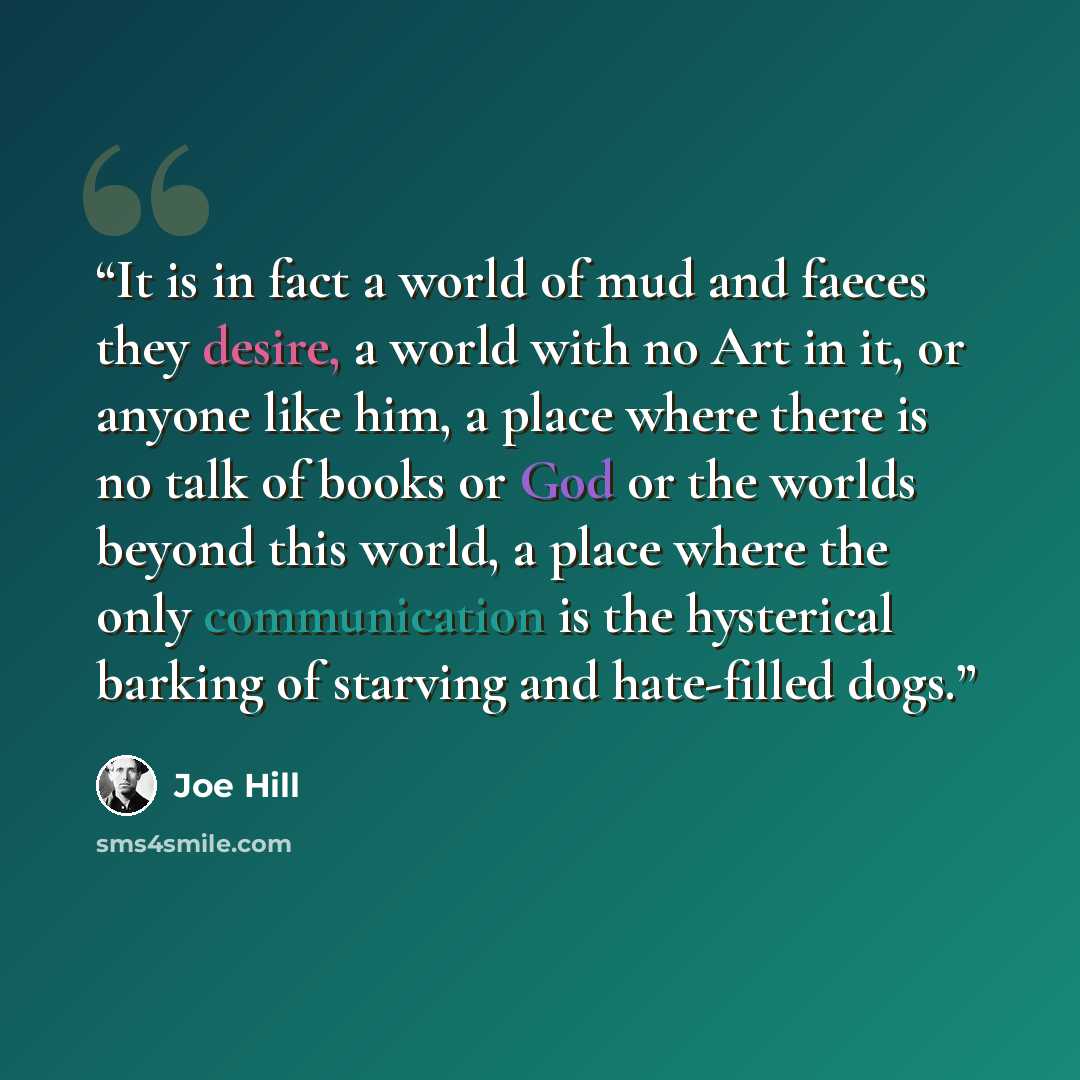 “It is in fact a world of mud and faeces they desire, a world with no Art in it, or anyone like him, a place where there is no talk of books or God or the worlds beyond this world, a place where the only communication is the hysterical barking of starving and hate-filled dogs.” quote by Joe Hill