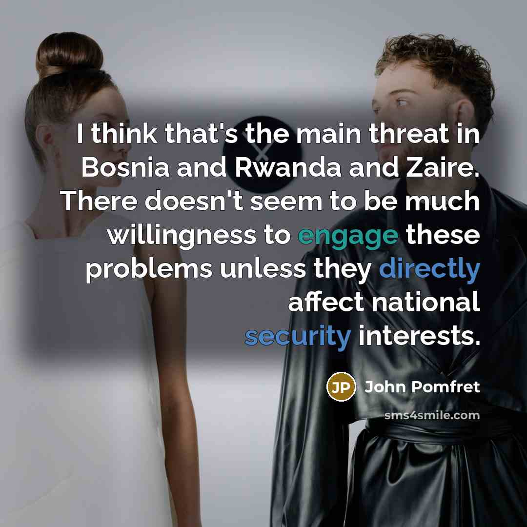 “I think that's the main threat in Bosnia and Rwanda and Zaire. There doesn't seem to be much willingness to engage these problems unless they directly affect national security interests.” quote by John Pomfret