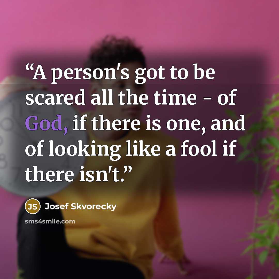 “A person's got to be scared all the time - of God, if there is one, and of looking like a fool if there isn't.” quote by Josef Škvorecký