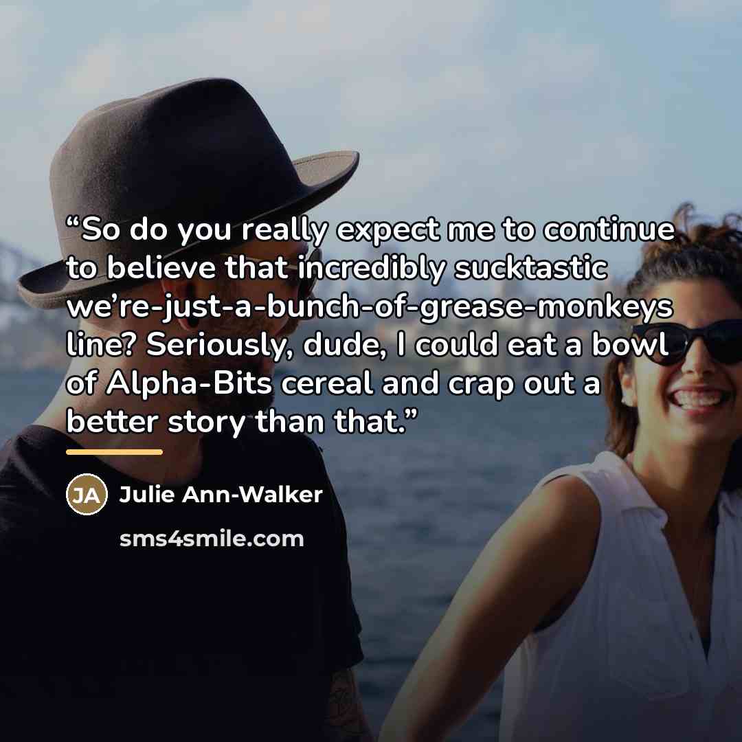 “So do you really expect me to continue to believe that incredibly sucktastic we’re-just-a-bunch-of-grease-monkeys line? Seriously, dude, I could eat a bowl of Alpha-Bits cereal and crap out a better story than that.” quote by Anonymous