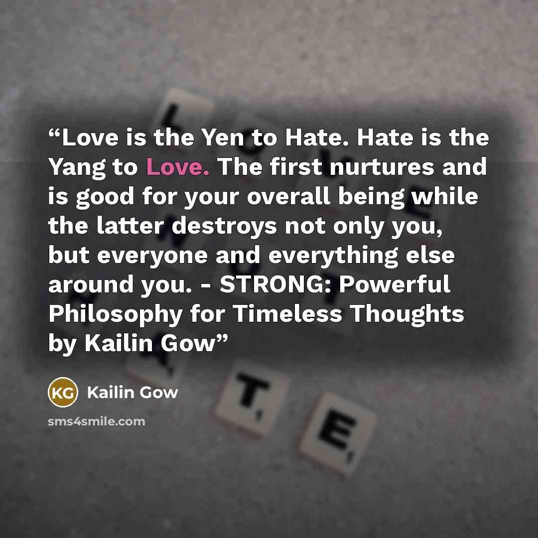 “Love is the Yen to Hate. Hate is the Yang to Love. The first nurtures and is good for your overall being while the latter destroys not only you, but everyone and everything else around you. - STRONG: Powerful Philosophy for Timeless Thoughts by Kailin Gow” quote by Kailin Gow