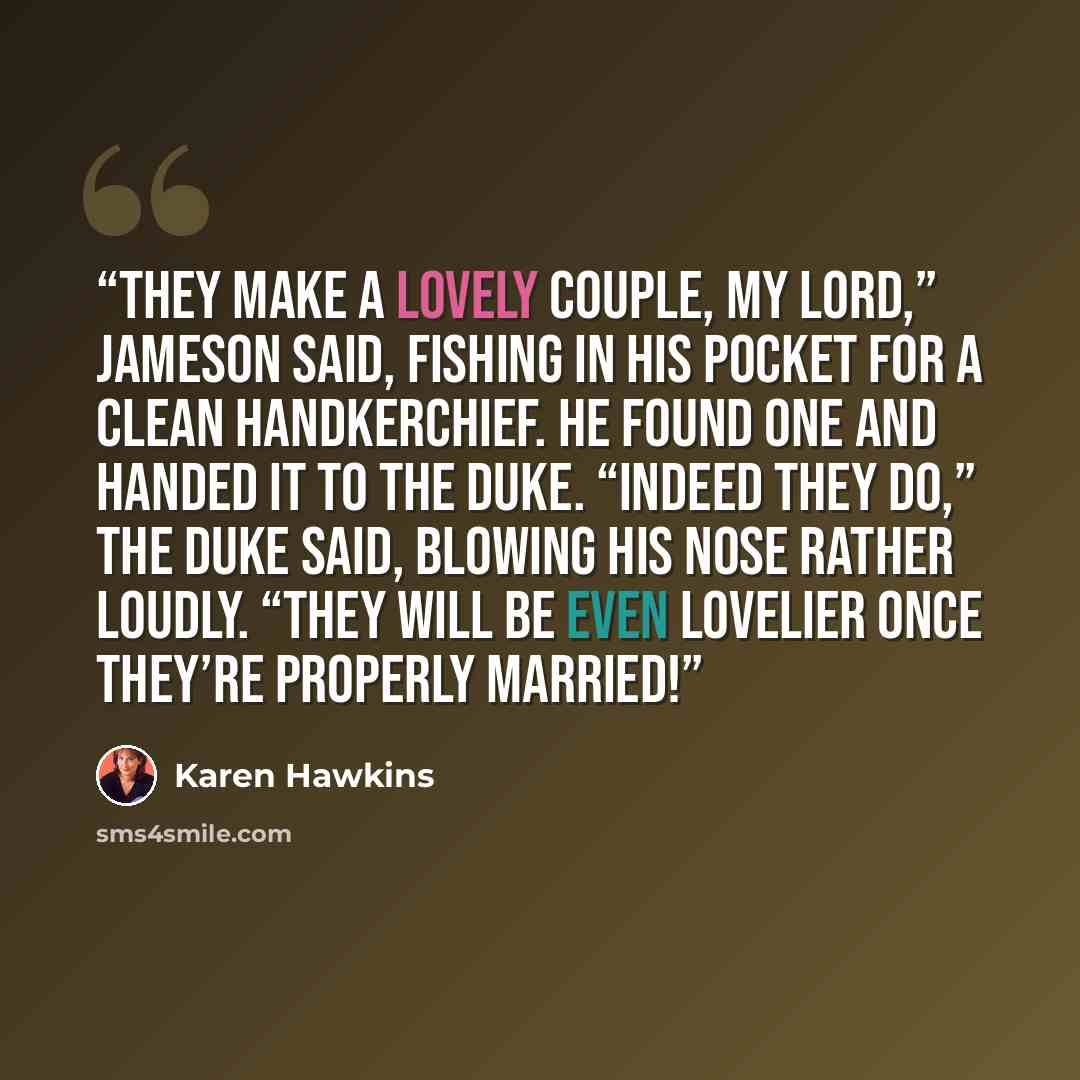 “They make a lovely couple, my lord,” Jameson said, fishing in his pocket for a clean handkerchief. He found one and handed it to the duke. “Indeed they do,” the duke said, blowing his nose rather loudly. “They will be even lovelier once they’re properly married!” quote by Karen Hawkins
