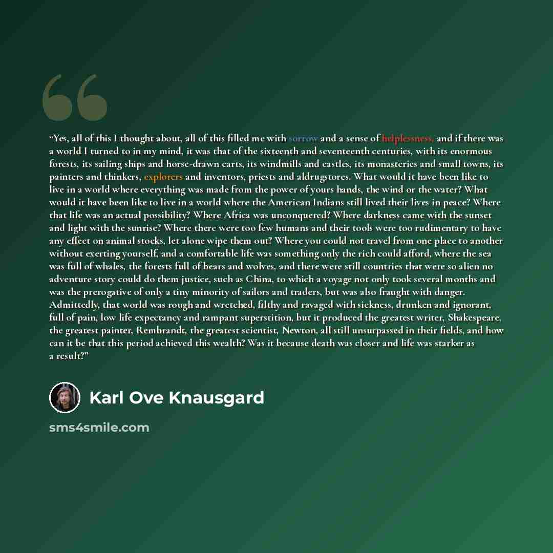 “Yes, all of this I thought about, all of this filled me with sorrow and a sense of helplessness, and if there was a world I turned to in my mind, it was that of the sixteenth and seventeenth centuries, with its enormous forests, its sailing ships and horse-drawn carts, its windmills and castles…” quote by Karl Ove Knausgård