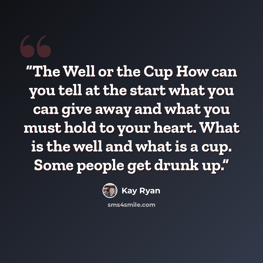 “The Well or the Cup How can you tell at the start what you can give away and what you must hold to your heart. What is the well and what is a cup. Some people get drunk up.” quote by Kay Ryan