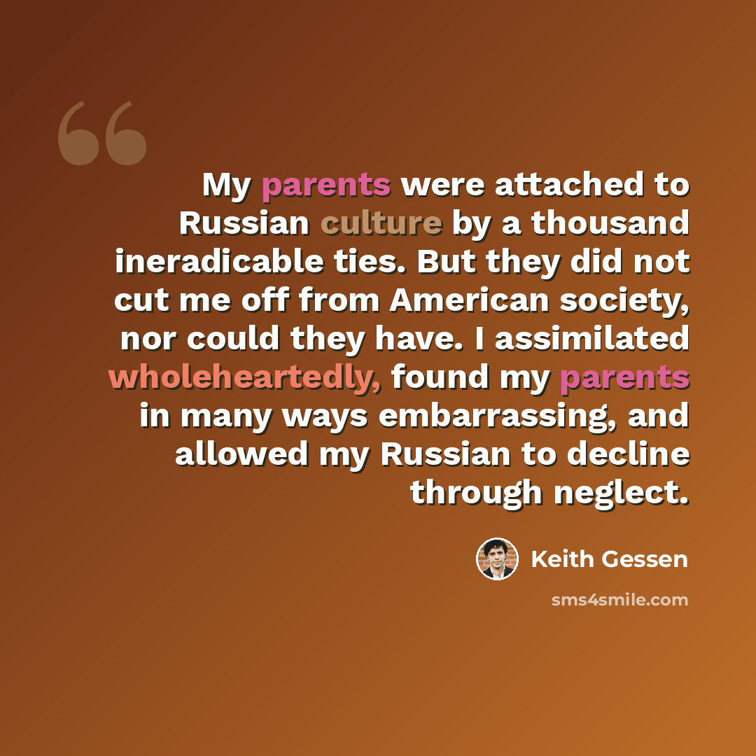 “My parents were attached to Russian culture by a thousand ineradicable ties. But they did not cut me off from American society, nor could they have. I assimilated wholeheartedly, found my parents in many ways embarrassing, and allowed my Russian to decline through neglect.” quote by Keith Gessen