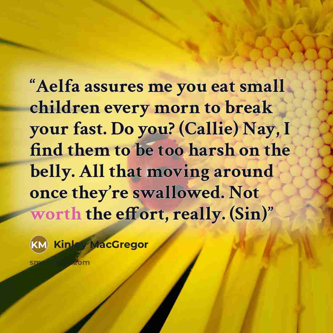 “Aelfa assures me you eat small children every morn to break your fast. Do you? (Callie) Nay, I find them to be too harsh on the belly. All that moving around once they’re swallowed. Not worth the effort, really. (Sin)” quote by Kinley MacGregor