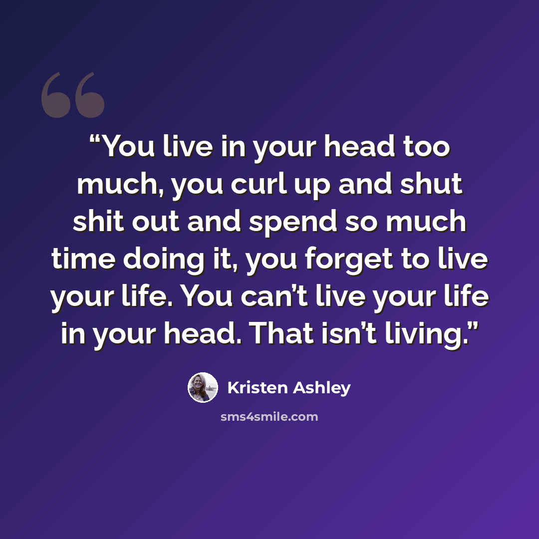 “You live in your head too much, you curl up and shut shit out and spend so much time doing it, you forget to live your life. You can’t live your life in your head. That isn’t living.” quote by Kristen Ashley