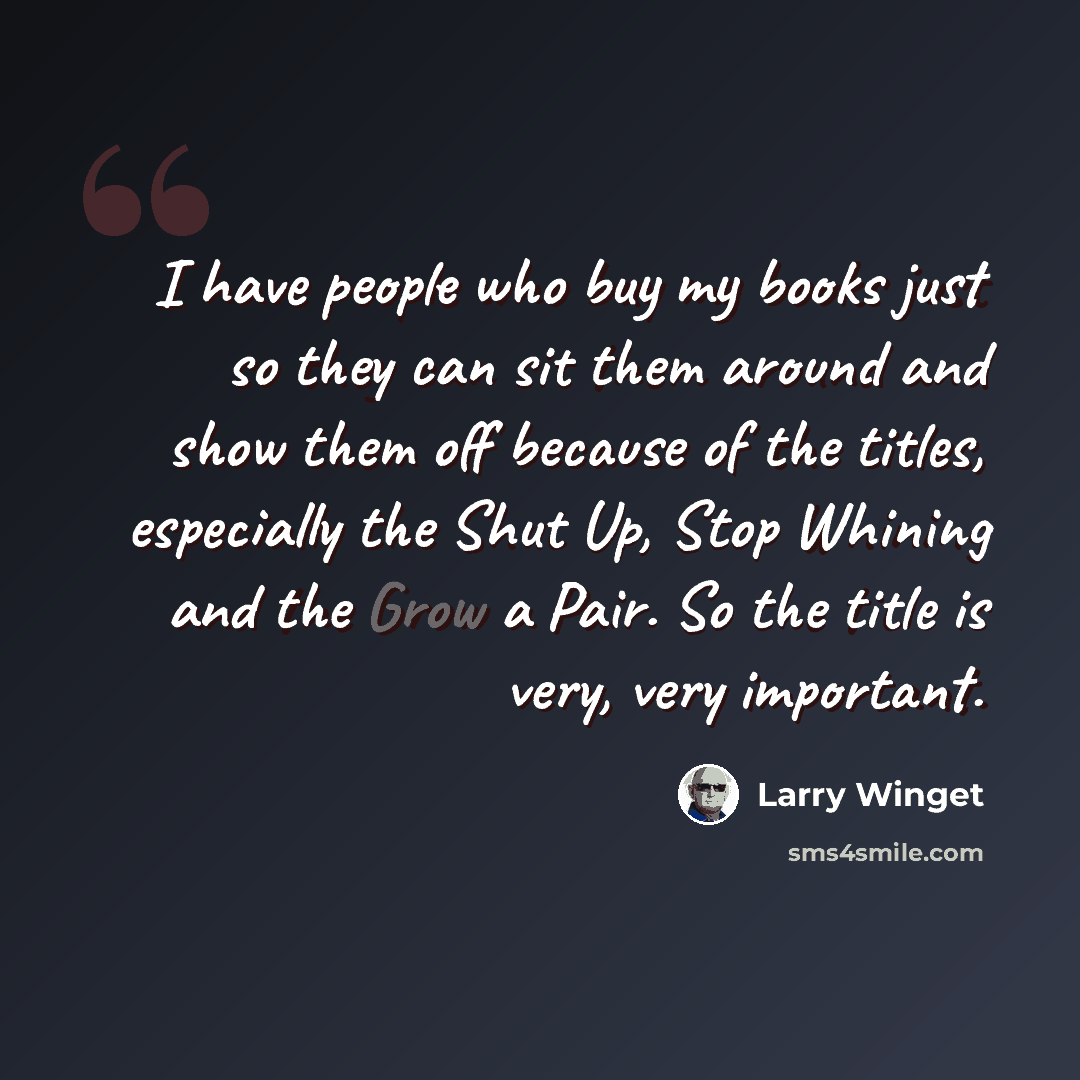 “I have people who buy my books just so they can sit them around and show them off because of the titles, especially the Shut Up, Stop Whining and the Grow a Pair. So the title is very, very important.” quote by Larry Winget