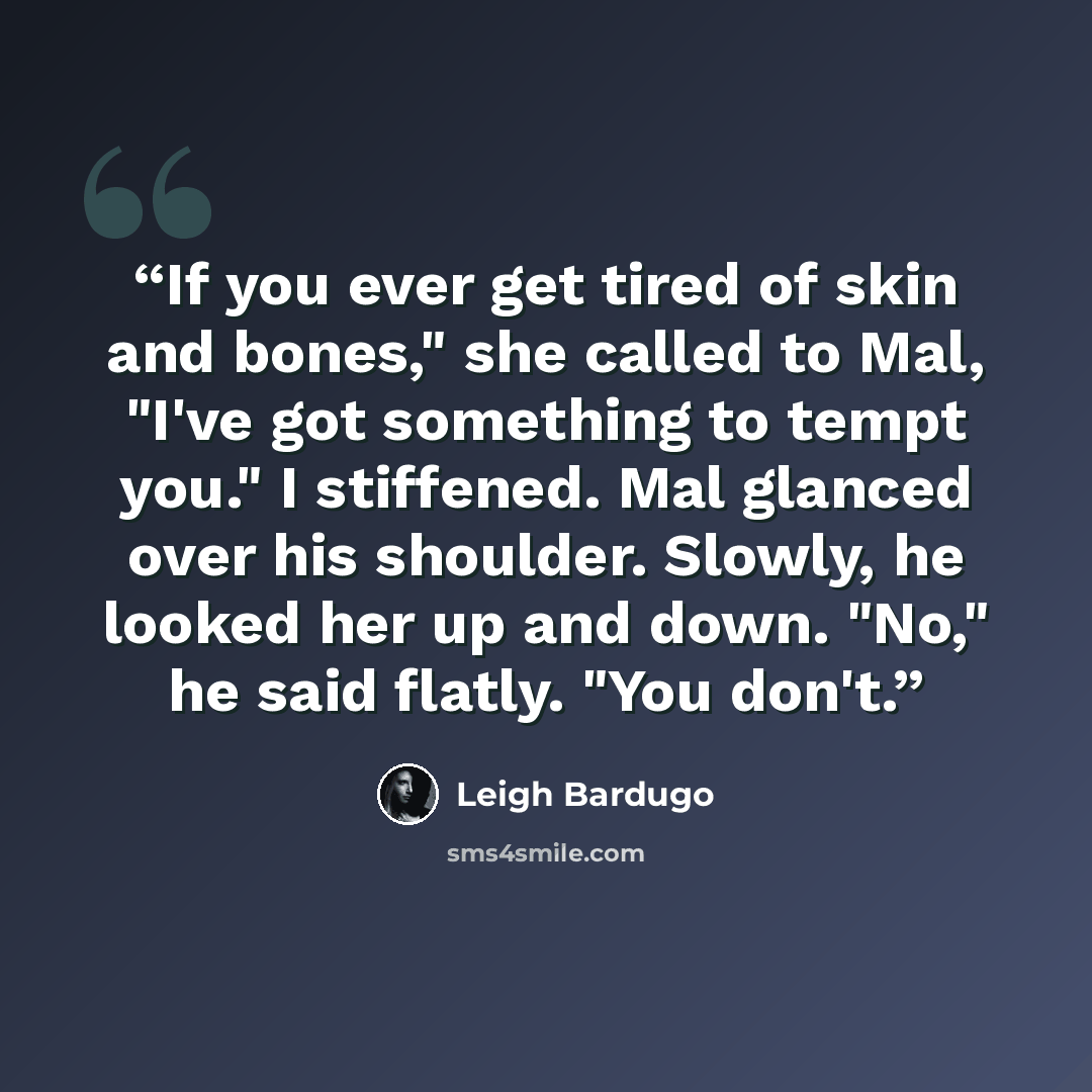 “If you ever get tired of skin and bones," she called to Mal, "I've got something to tempt you." I stiffened. Mal glanced over his shoulder. Slowly, he looked her up and down. "No," he said flatly. "You don't.” quote by Leigh Bardugo