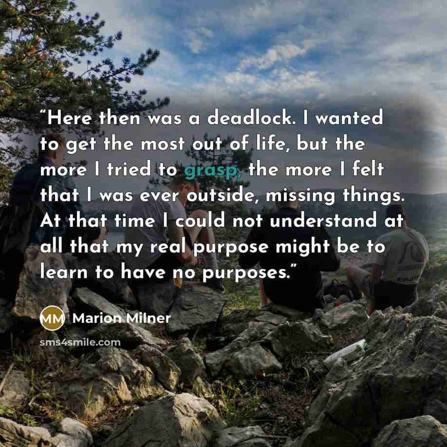 “Here then was a deadlock. I wanted to get the most out of life, but the more I tried to grasp, the more I felt that I was ever outside, missing things. At that time I could not understand at all that my real purpose might be to learn to have no purposes.” quote by Marion Milner