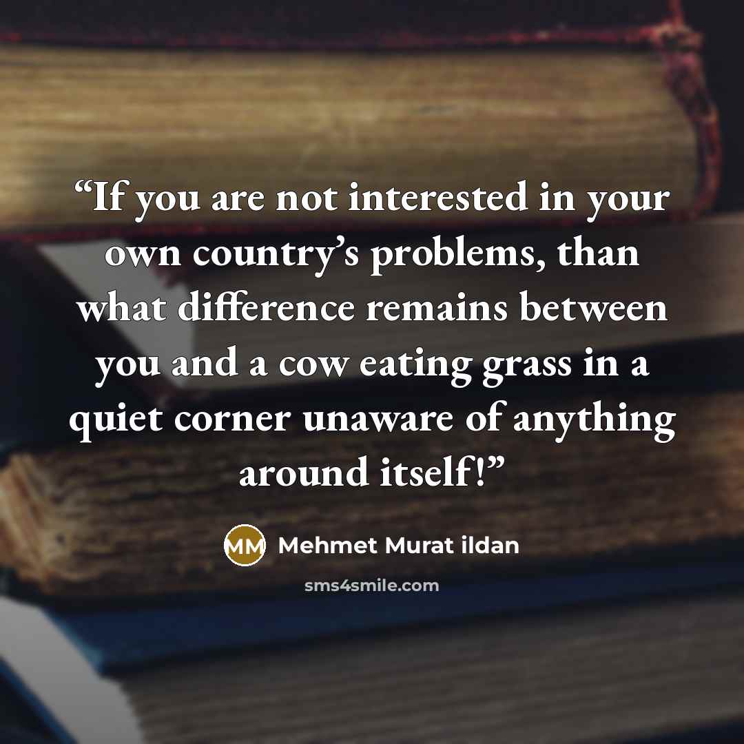 “If you are not interested in your own country’s problems, than what difference remains between you and a cow eating grass in a quiet corner unaware of anything around itself!” quote by Mehmet Murat ildan