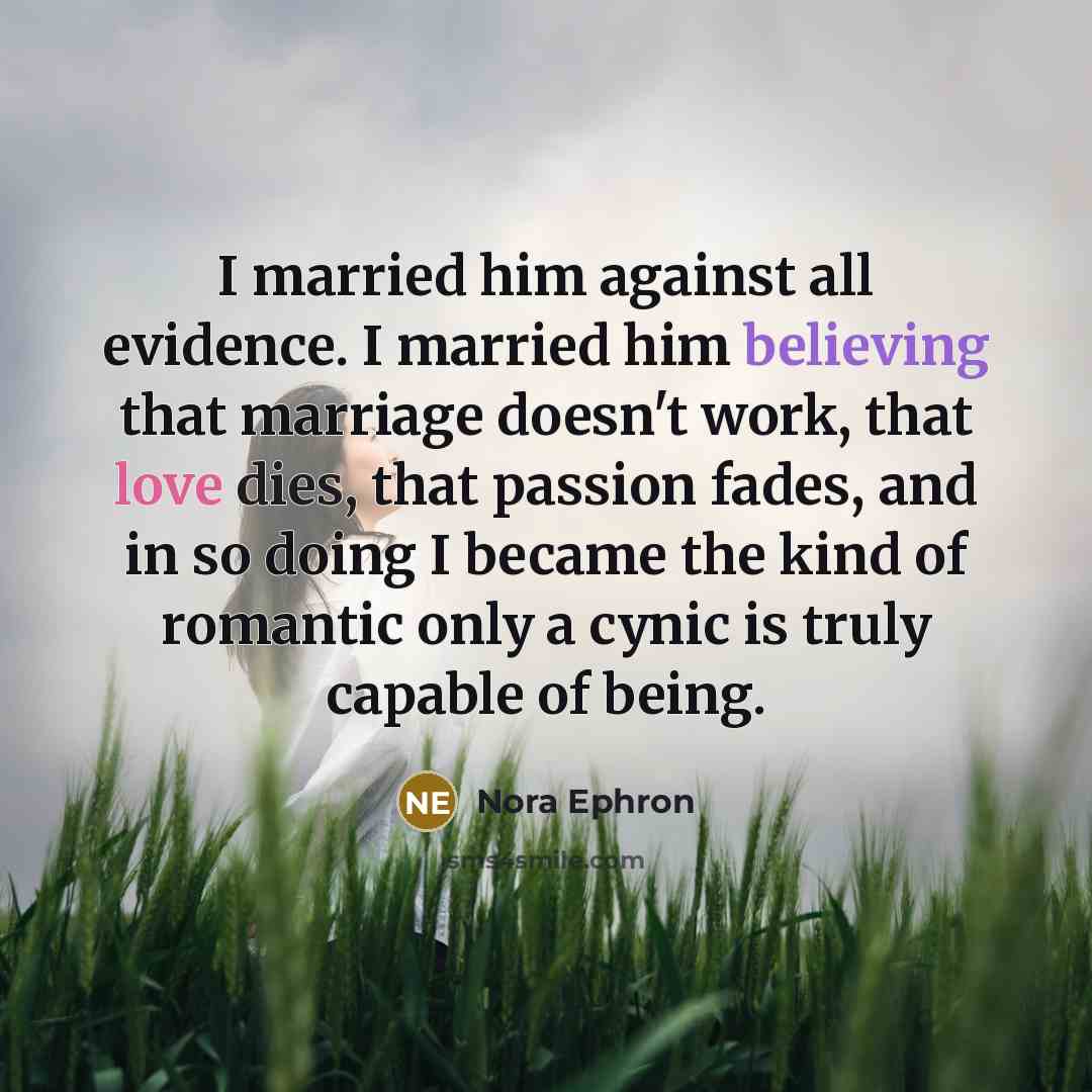 “I married him against all evidence. I married him believing that marriage doesn't work, that love dies, that passion fades, and in so doing I became the kind of romantic only a cynic is truly capable of being.” quote by Nora Ephron