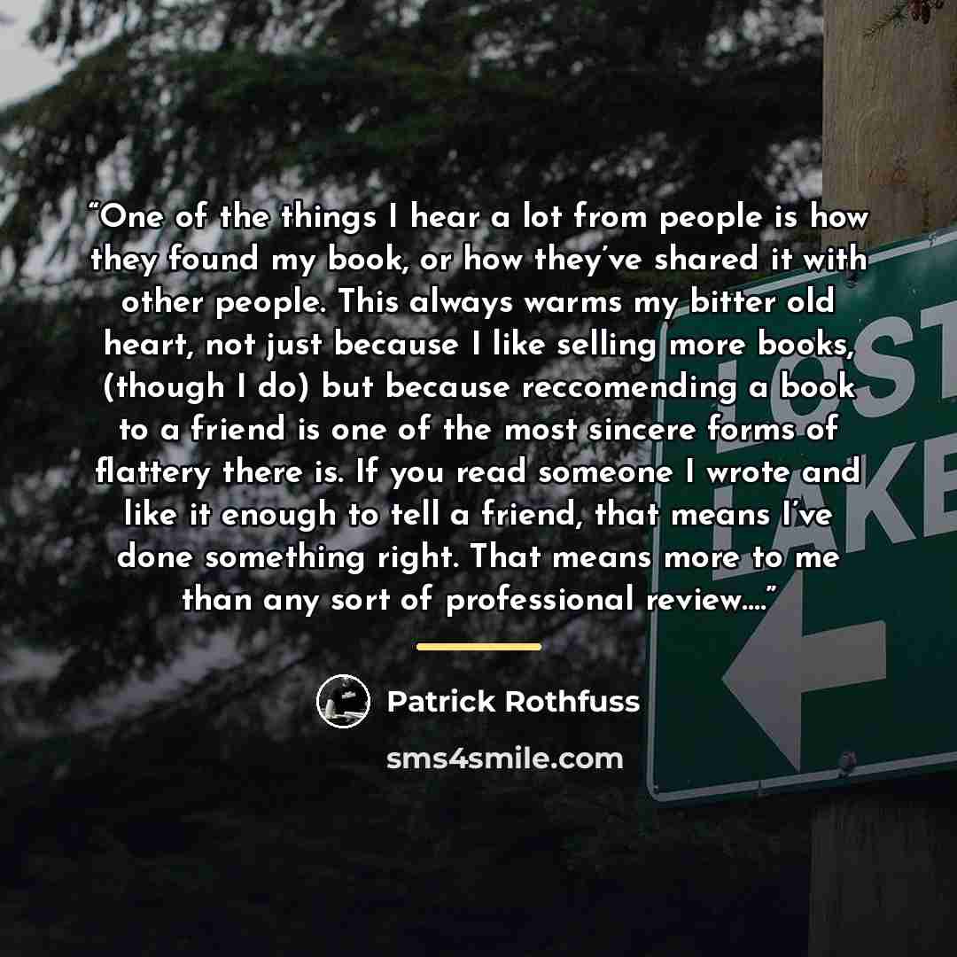 “One of the things I hear a lot from people is how they found my book, or how they’ve shared it with other people. This always warms my bitter old heart, not just because I like selling more books, (though I do) but because reccomending a book to a friend is one of the most sincere forms of…” quote by Patrick Rothfuss