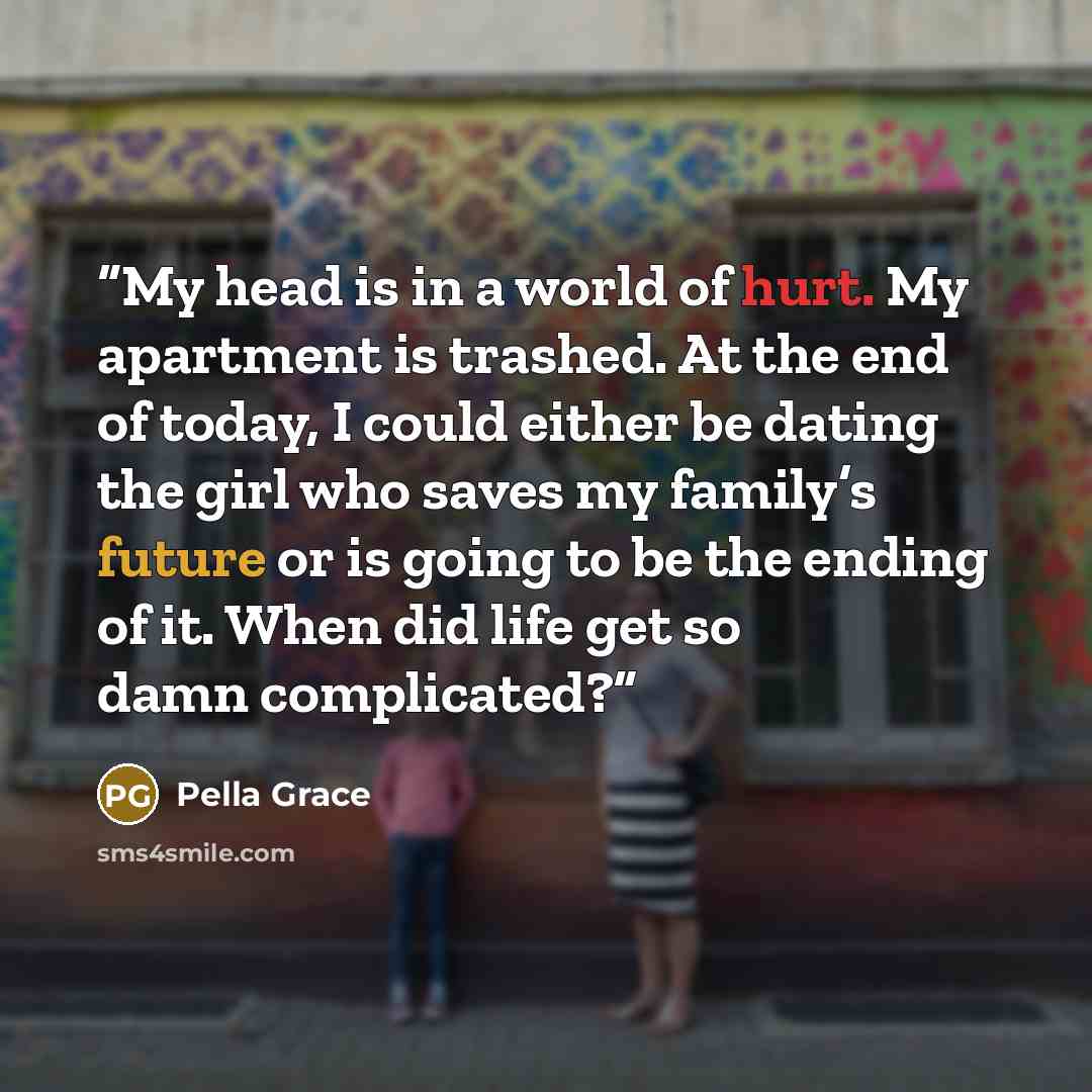 “My head is in a world of hurt. My apartment is trashed. At the end of today, I could either be dating the girl who saves my family’s future or is going to be the ending of it. When did life get so damn complicated?” quote by Pella Grace
